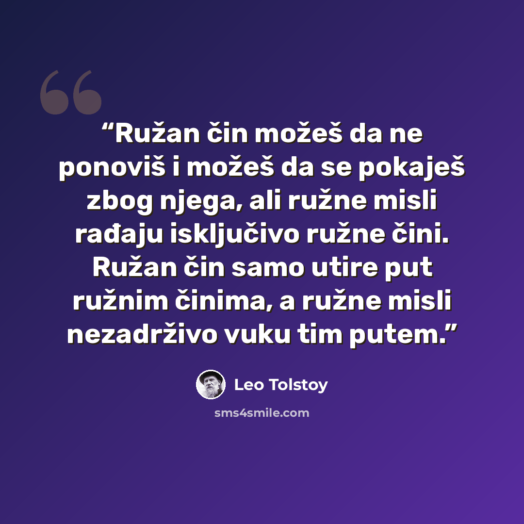 “Ružan čin možeš da ne ponoviš i možeš da se pokaješ zbog njega, ali ružne misli rađaju isključivo ružne čini. Ružan čin samo utire put ružnim činima, a ružne misli nezadrživo vuku tim putem.” quote by Leo Tolstoy