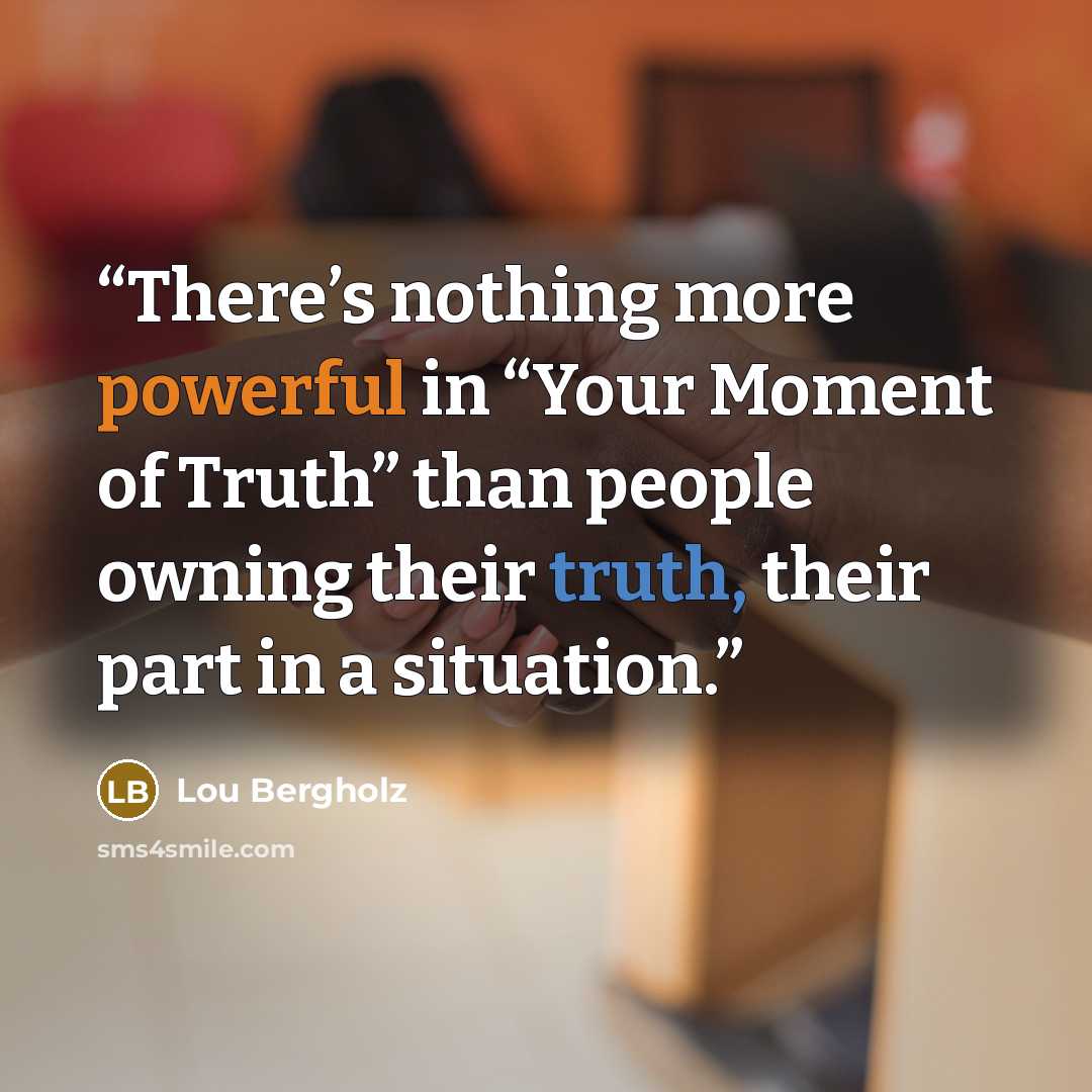 “There’s nothing more powerful in “Your Moment of Truth” than people owning their truth, their part in a situation.” quote by Lou Bergholz