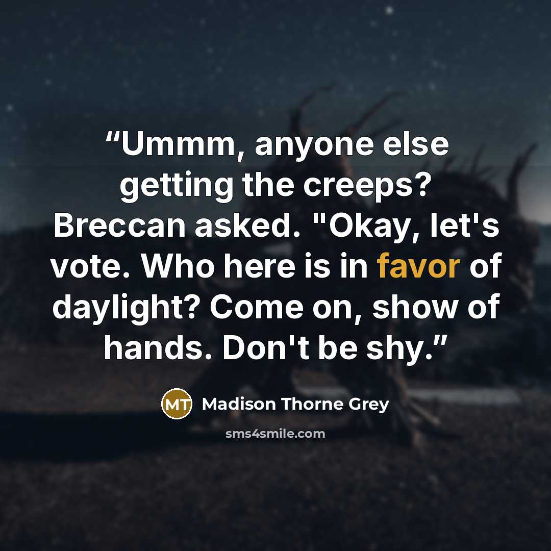 “Ummm, anyone else getting the creeps? Breccan asked. "Okay, let's vote. Who here is in favor of daylight? Come on, show of hands. Don't be shy.” quote by Madison Thorne Grey