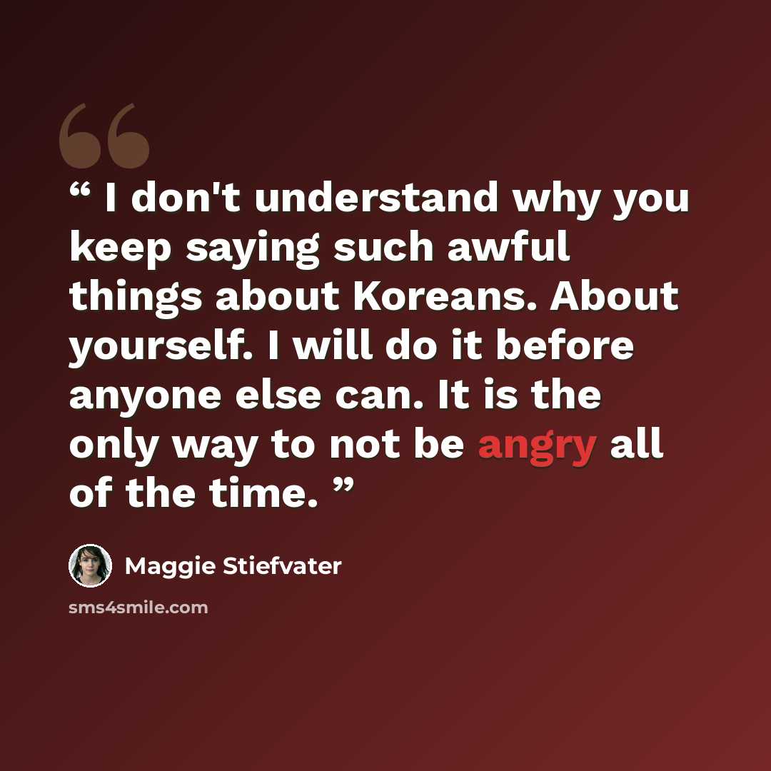 “I don't understand why you keep saying such awful things about Koreans. About yourself. I will do it before anyone else can. It is the only way to not be angry all of the time.” quote by Maggie Stiefvater