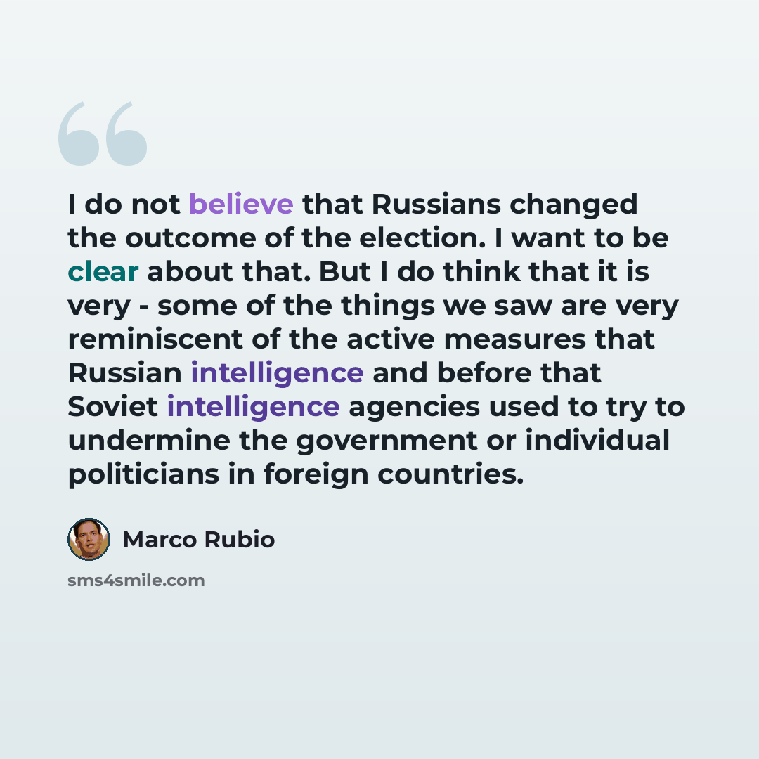 “I do not believe that Russians changed the outcome of the election. I want to be clear about that. But I do think that it is very - some of the things we saw are very reminiscent of the active measures that Russian intelligence and before that Soviet intelligence agencies used to try to undermine…” quote by Marco Rubio