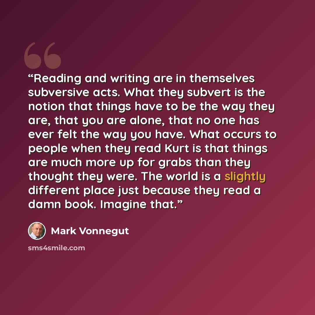 “Reading and writing are in themselves subversive acts. What they subvert is the notion that things have to be the way they are, that you are alone, that no one has ever felt the way you have. What occurs to people when they read Kurt is that things are much more up for grabs than they thought they…” quote by Mark Vonnegut