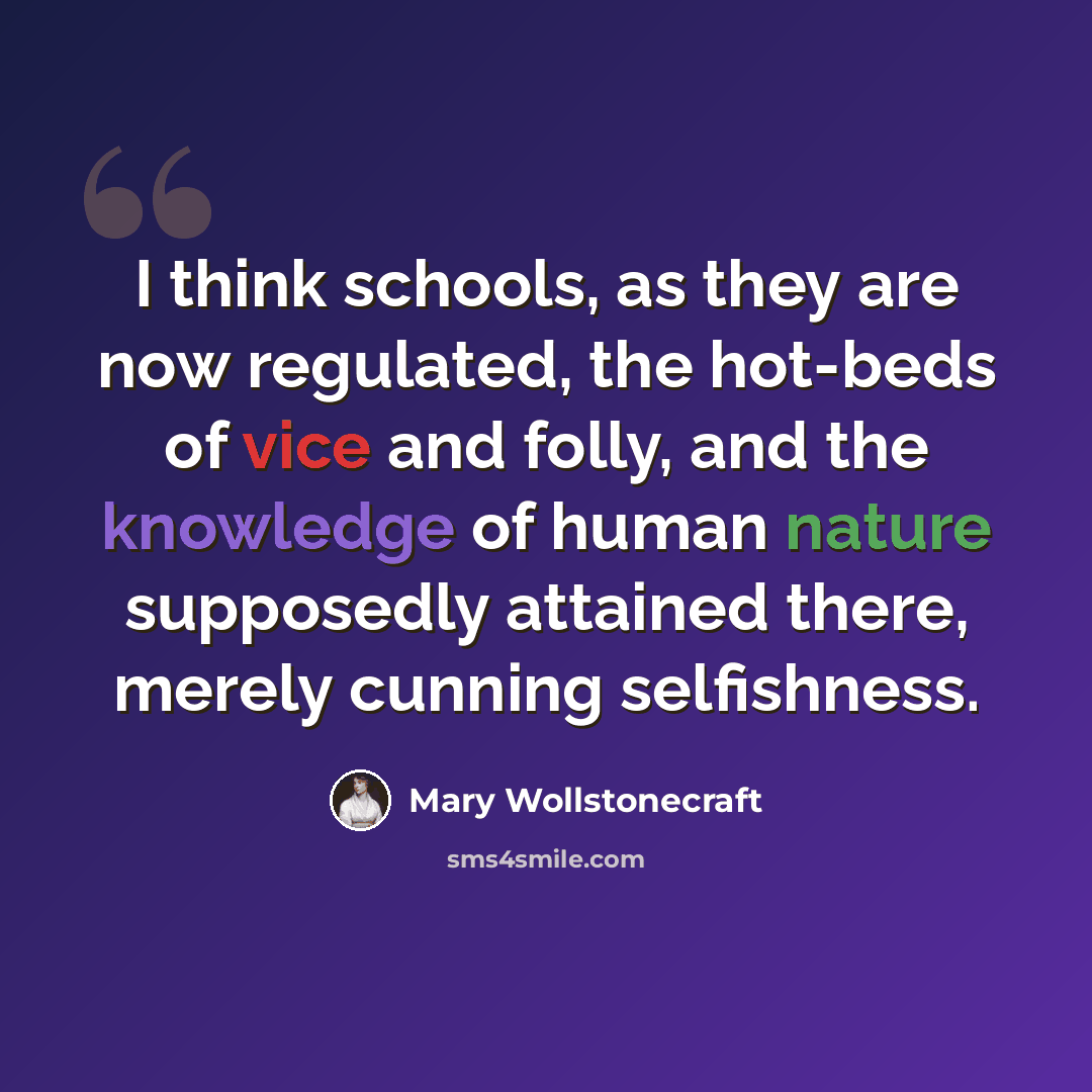 “I think schools, as they are now regulated, the hot-beds of vice and folly, and the knowledge of human nature supposedly attained there, merely cunning selfishness.” quote by Mary Wollstonecraft