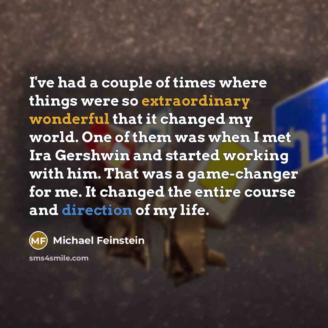“I've had a couple of times where things were so extraordinary wonderful that it changed my world. One of them was when I met Ira Gershwin and started working with him. That was a game-changer for me. It changed the entire course and direction of my life.” quote by Michael Feinstein