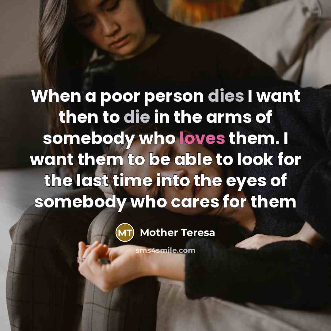 “When a poor person dies I want then to die in the arms of somebody who loves them. I want them to be able to look for the last time into the eyes of somebody who cares for them” quote by Mother Teresa