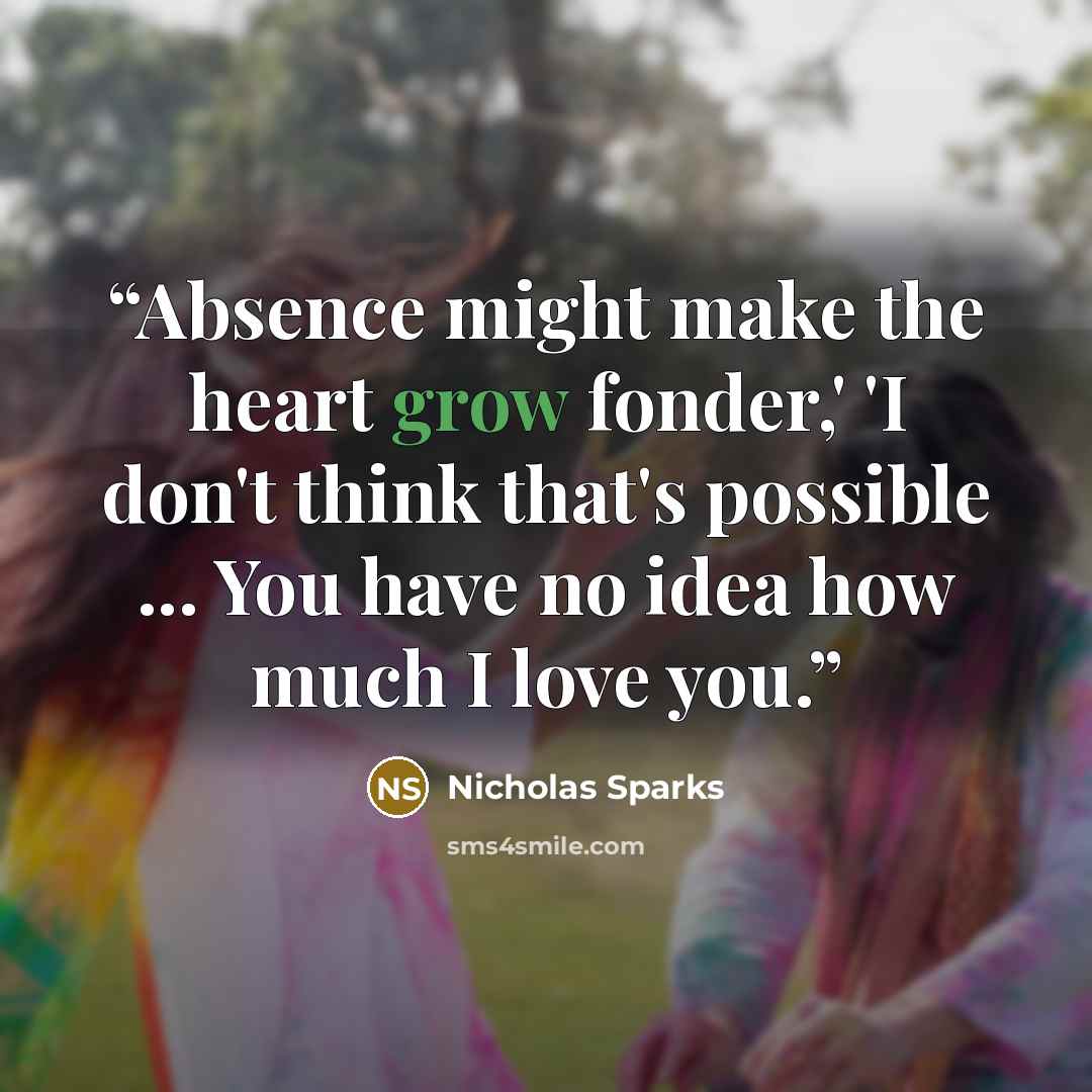 “Absence might make the heart grow fonder,' 'I don't think that's possible ... You have no idea how much I love you.” quote by Nicholas Sparks