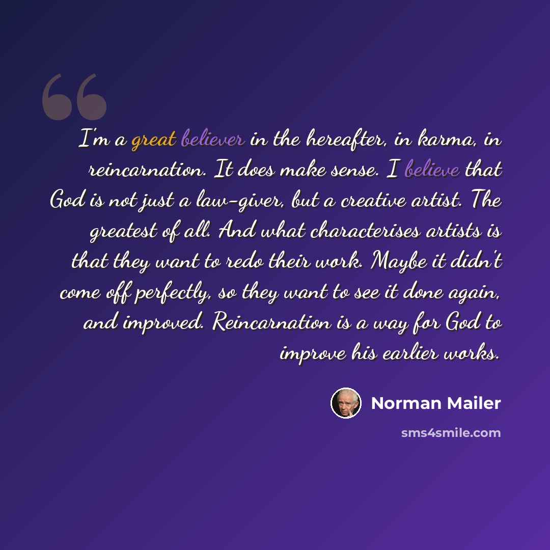 “I'm a great believer in the hereafter, in karma, in reincarnation. It does make sense. I believe that God is not just a law-giver, but a creative artist. The greatest of all. And what characterises artists is that they want to redo their work. Maybe it didn't come off perfectly, so they want to…” quote by Norman Mailer