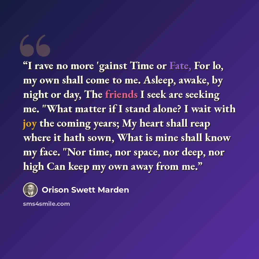 “I rave no more 'gainst Time or Fate, For lo, my own shall come to me. Asleep, awake, by night or day, The friends I seek are seeking me. "What matter if I stand alone? I wait with joy the coming years; My heart shall reap where it hath sown, What is mine shall know my face. "Nor time, nor space…” quote by Orison Swett Marden