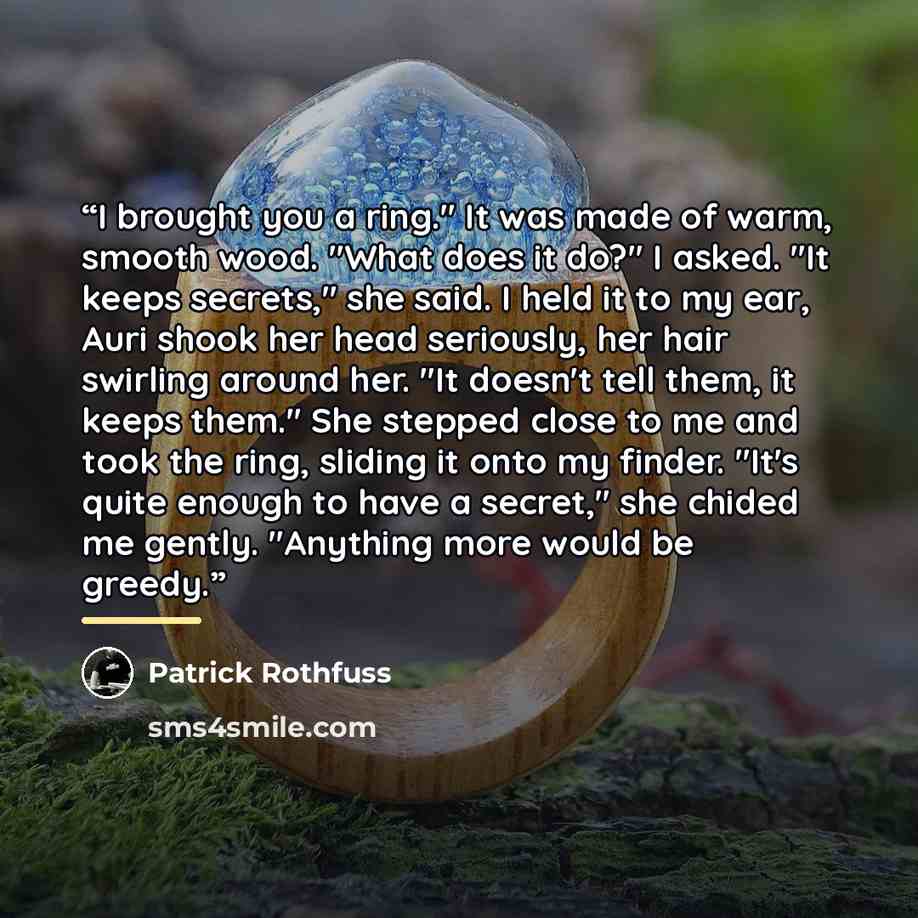 “I brought you a ring." It was made of warm, smooth wood. "What does it do?" I asked. "It keeps secrets," she said. I held it to my ear, Auri shook her head seriously, her hair swirling around her. "It doesn't tell them, it keeps them." She stepped close to me and took the ring, sliding it onto my…” quote by Patrick Rothfuss