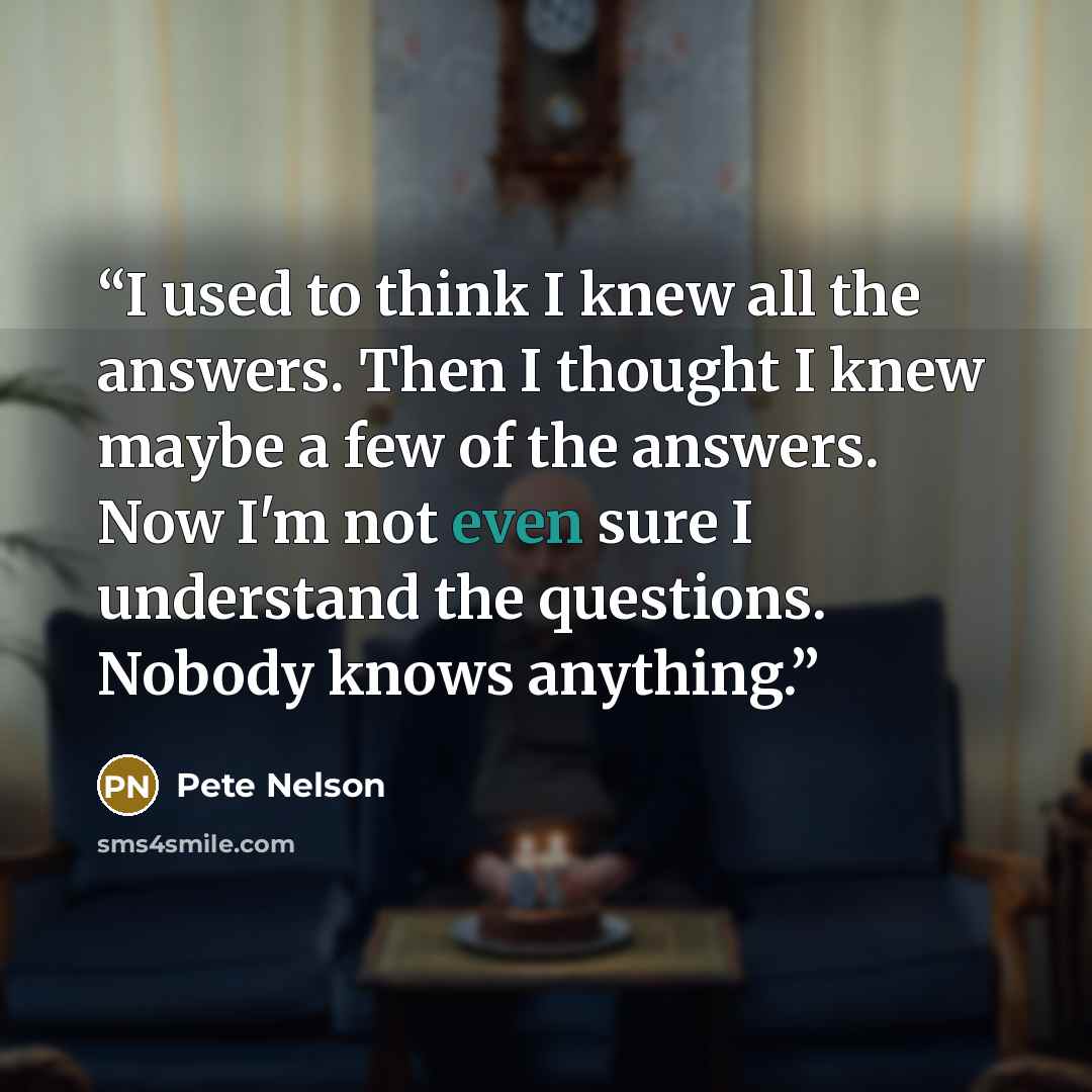 “I used to think I knew all the answers. Then I thought I knew maybe a few of the answers. Now I'm not even sure I understand the questions. Nobody knows anything.” quote by Pete Nelson