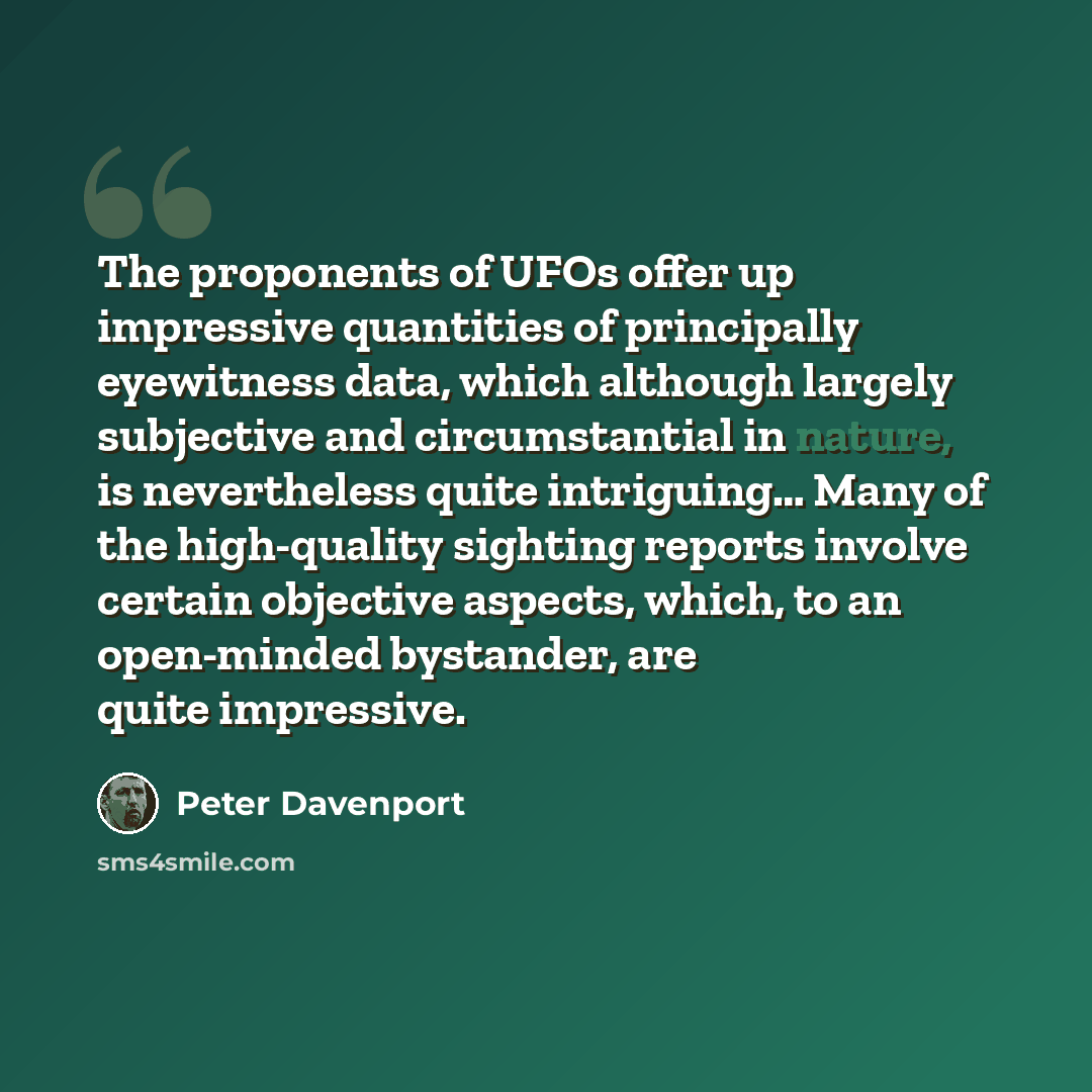 “The proponents of UFOs offer up impressive quantities of principally eyewitness data, which although largely subjective and circumstantial in nature, is nevertheless quite intriguing… Many of the high-quality sighting reports involve certain objective aspects, which, to an open-minded bystander…” quote by Peter Davenport