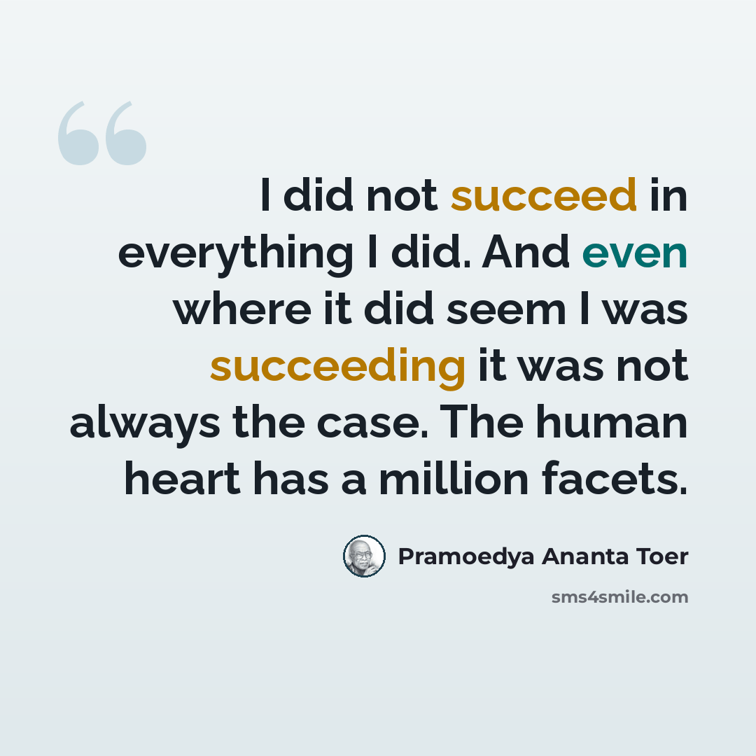 “I did not succeed in everything I did. And even where it did seem I was succeeding it was not always the case. The human heart has a million facets.” quote by Pramoedya Ananta Toer