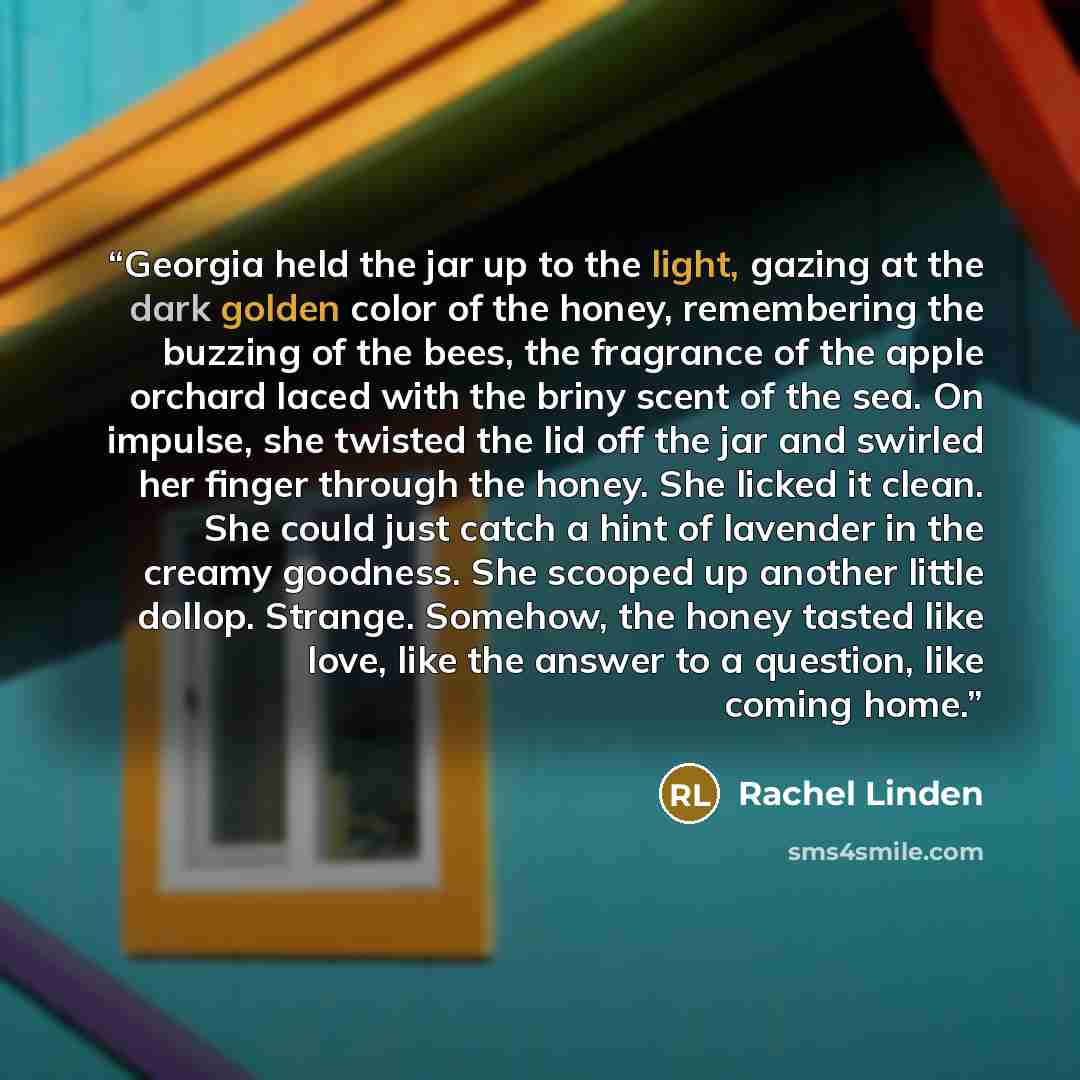 “Georgia held the jar up to the light, gazing at the dark golden color of the honey, remembering the buzzing of the bees, the fragrance of the apple orchard laced with the briny scent of the sea. On impulse, she twisted the lid off the jar and swirled her finger through the honey. She licked it…” quote by Rachel Linden