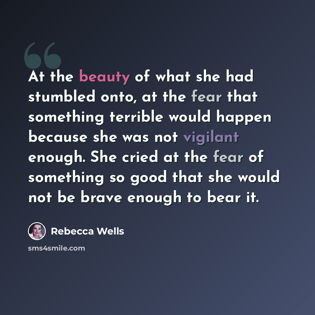 “At the beauty of what she had stumbled onto, at the fear that something terrible would happen because she was not vigilant enough. She cried at the fear of something so good that she would not be brave enough to bear it.” quote by Rebecca Wells