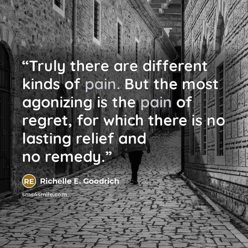 “Truly there are different kinds of pain. But the most agonizing is the pain of regret, for which there is no lasting relief and no remedy.” quote by Richelle E. Goodrich