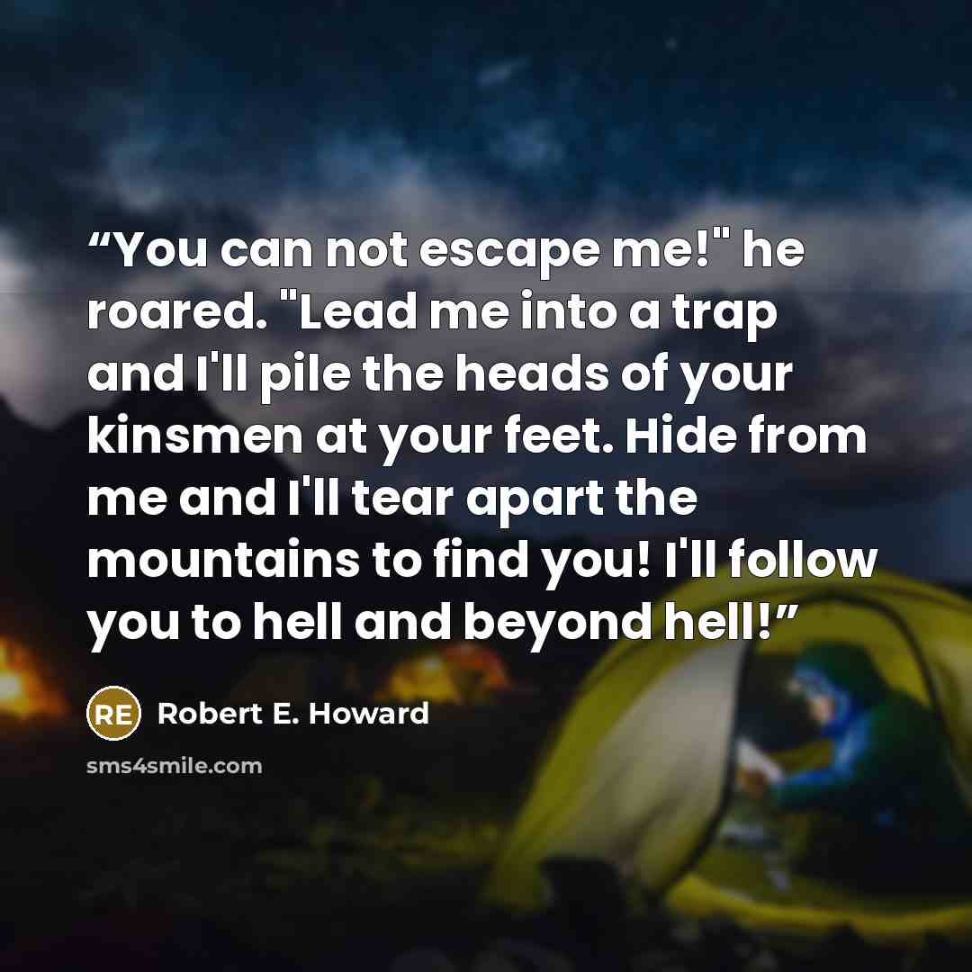 “You can not escape me!" he roared. "Lead me into a trap and I'll pile the heads of your kinsmen at your feet. Hide from me and I'll tear apart the mountains to find you! I'll follow you to hell and beyond hell!” quote by Robert E. Howard