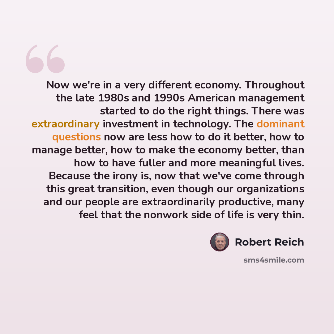 “Now we're in a very different economy. Throughout the late 1980s and 1990s American management started to do the right things. There was extraordinary investment in technology. The dominant questions now are less how to do it better, how to manage better, how to make the economy better, than how…” quote by Robert Reich