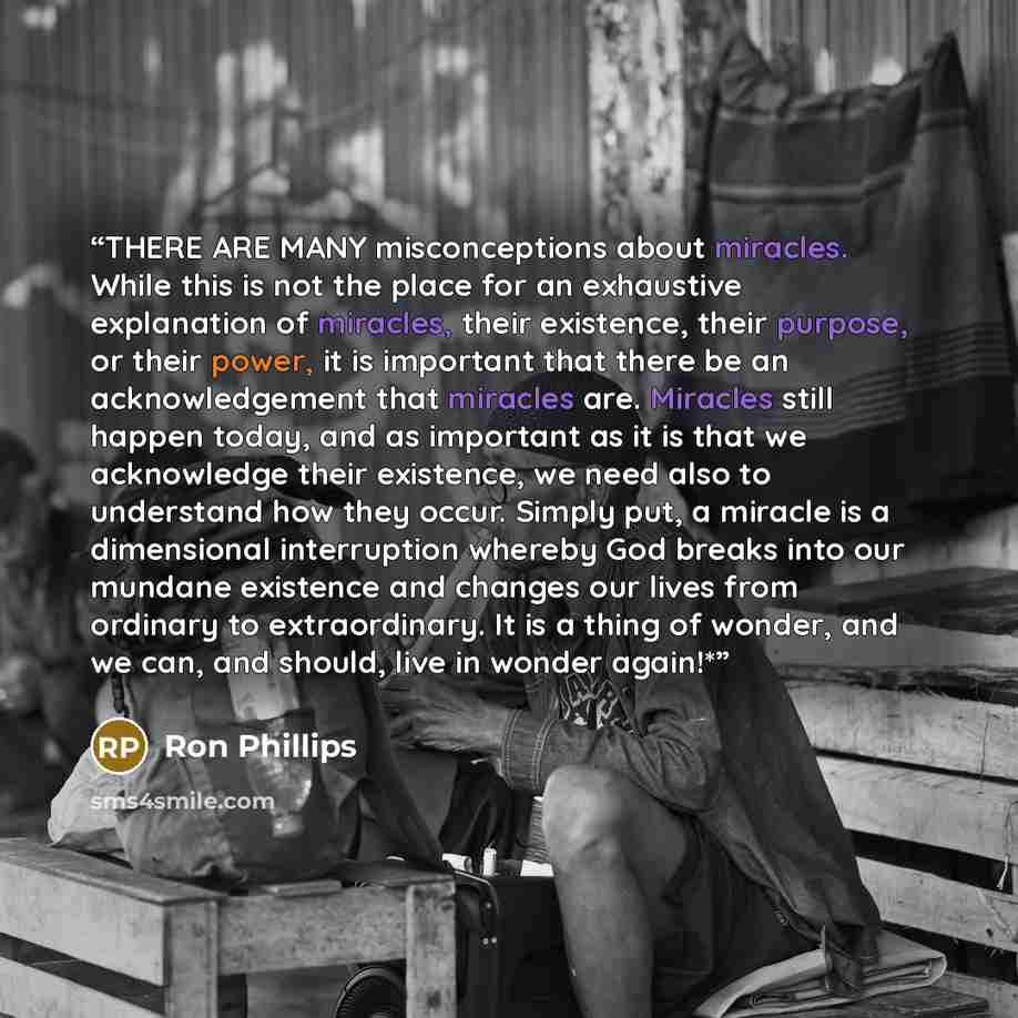 “THERE ARE MANY misconceptions about miracles. While this is not the place for an exhaustive explanation of miracles, their existence, their purpose, or their power, it is important that there be an acknowledgement that miracles are. Miracles still happen today, and as important as it is that we…” quote by Ron Phillips