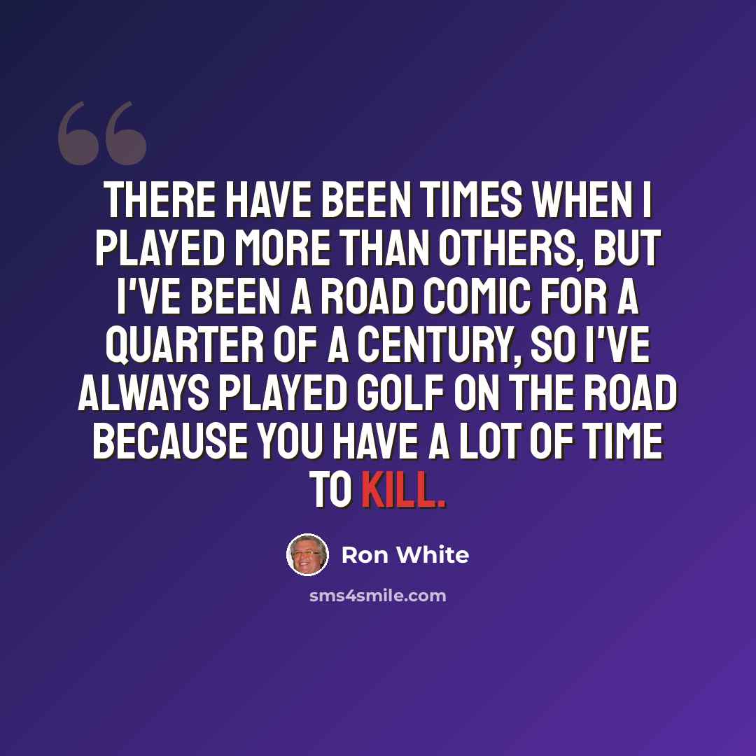 “There have been times when I played more than others, but I've been a road comic for a quarter of a century, so I've always played golf on the road because you have a lot of time to kill.” quote by Ron White