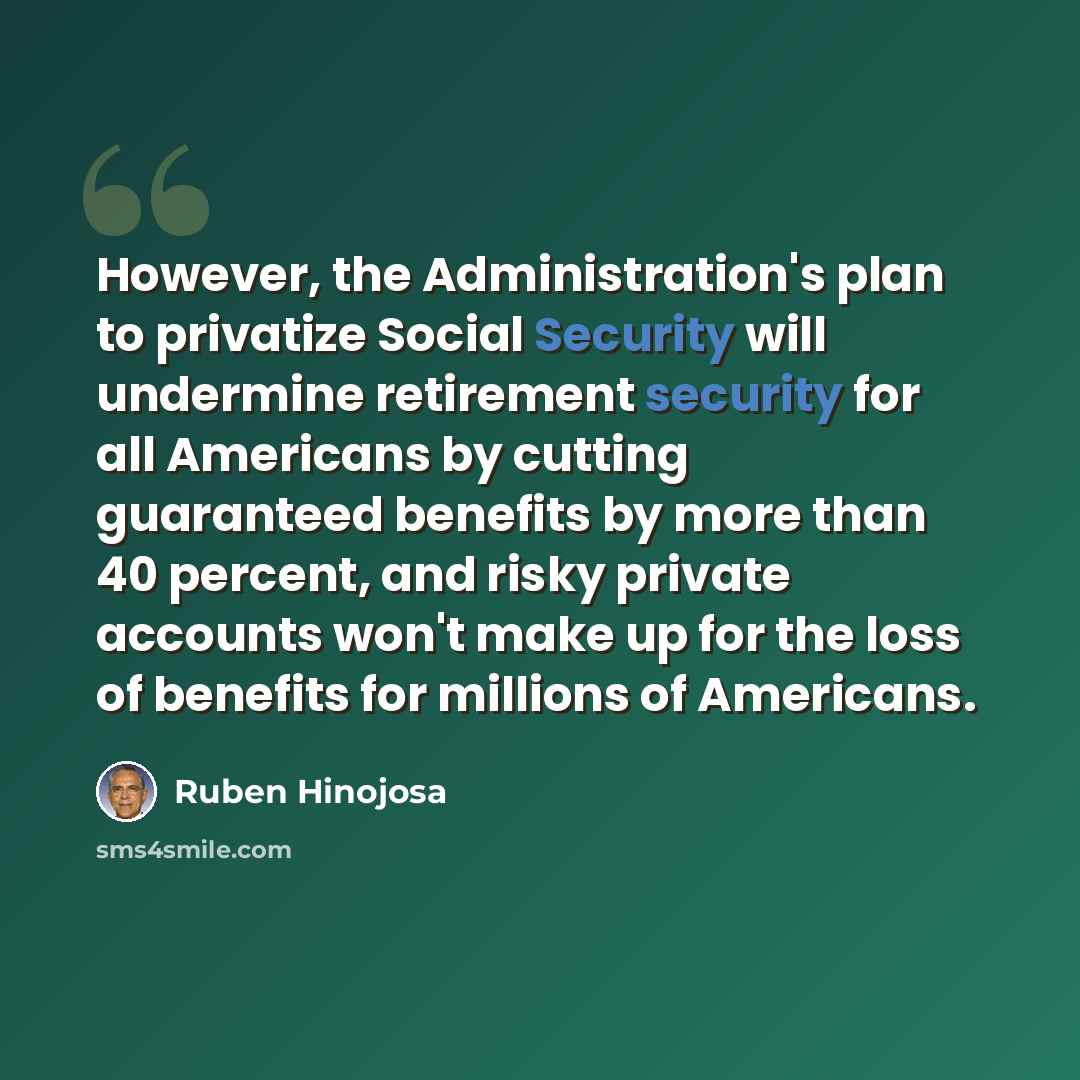 “However, the Administration's plan to privatize Social Security will undermine retirement security for all Americans by cutting guaranteed benefits by more than 40 percent, and risky private accounts won't make up for the loss of benefits for millions of Americans.” quote by Ruben Hinojosa