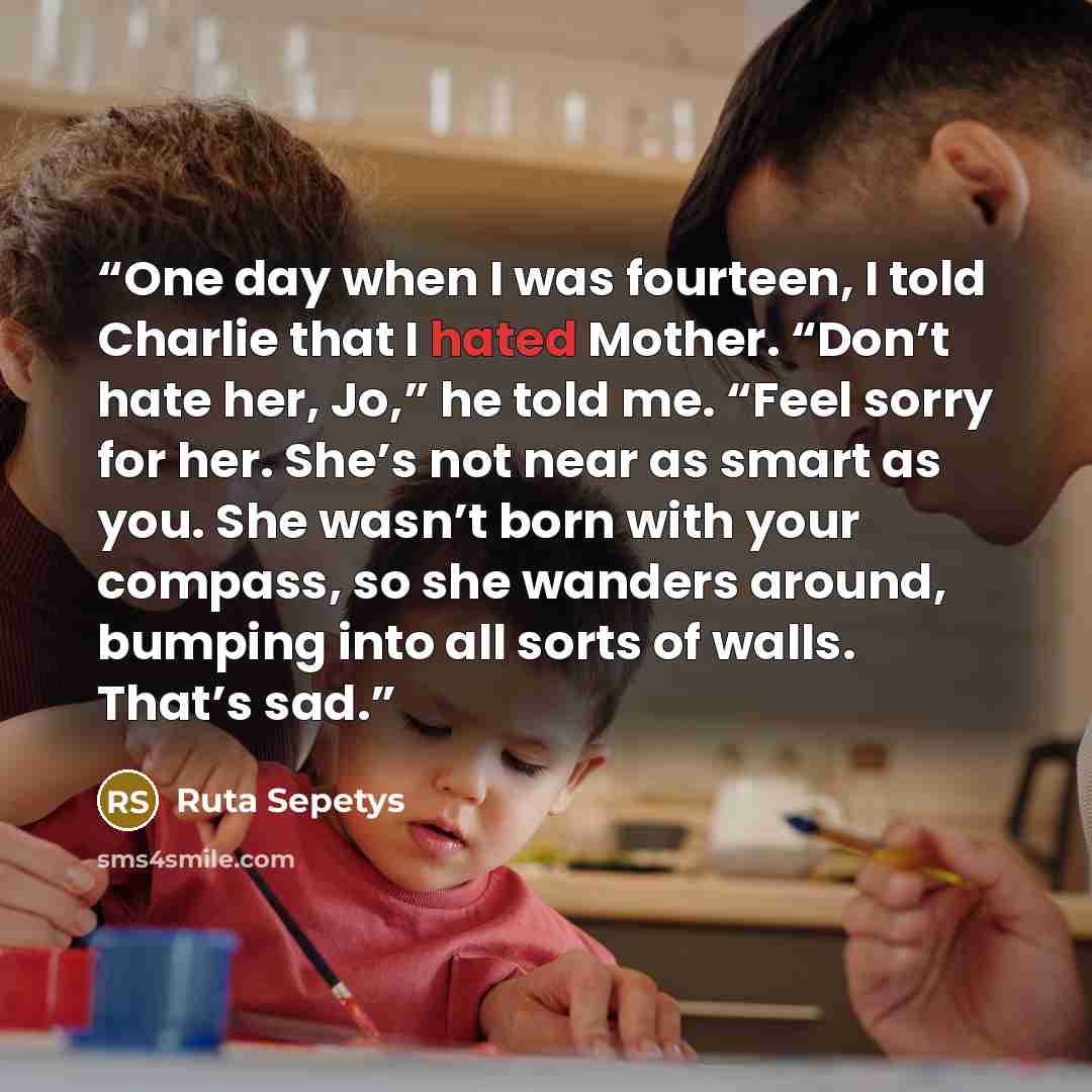 “One day when I was fourteen, I told Charlie that I hated Mother. “Don’t hate her, Jo,” he told me. “Feel sorry for her. She’s not near as smart as you. She wasn’t born with your compass, so she wanders around, bumping into all sorts of walls. That’s sad.” quote by Ruta Sepetys