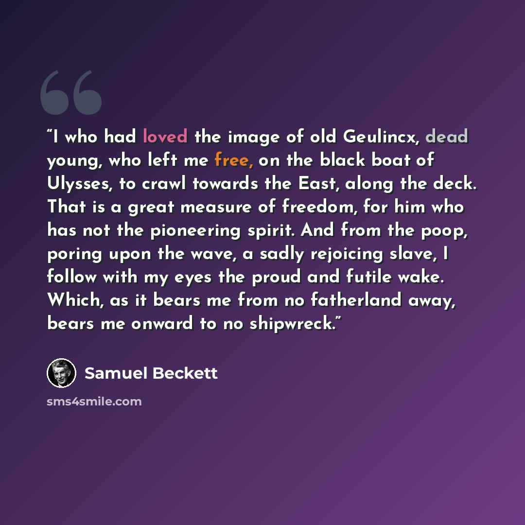 “I who had loved the image of old Geulincx, dead young, who left me free, on the black boat of Ulysses, to crawl towards the East, along the deck. That is a great measure of freedom, for him who has not the pioneering spirit. And from the poop, poring upon the wave, a sadly rejoicing slave, I…” quote by Samuel Beckett