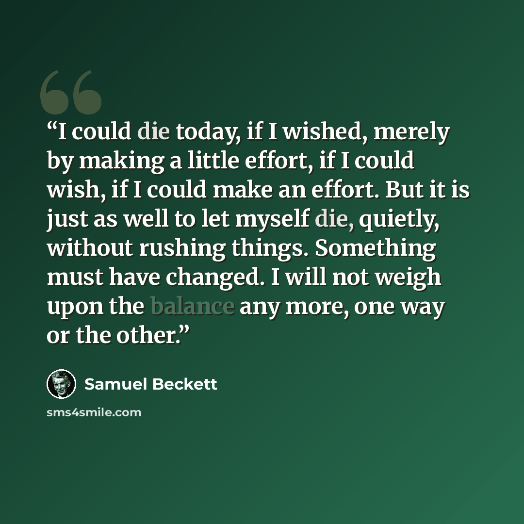 “I could die today, if I wished, merely by making a little effort, if I could wish, if I could make an effort. But it is just as well to let myself die, quietly, without rushing things. Something must have changed. I will not weigh upon the balance any more, one way or the other.” quote by Samuel Beckett