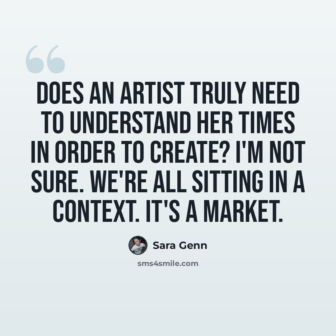 “Does an artist truly need to understand her times in order to create? I'm not sure. We're all sitting in a context. It's a market.” quote by Sara Genn