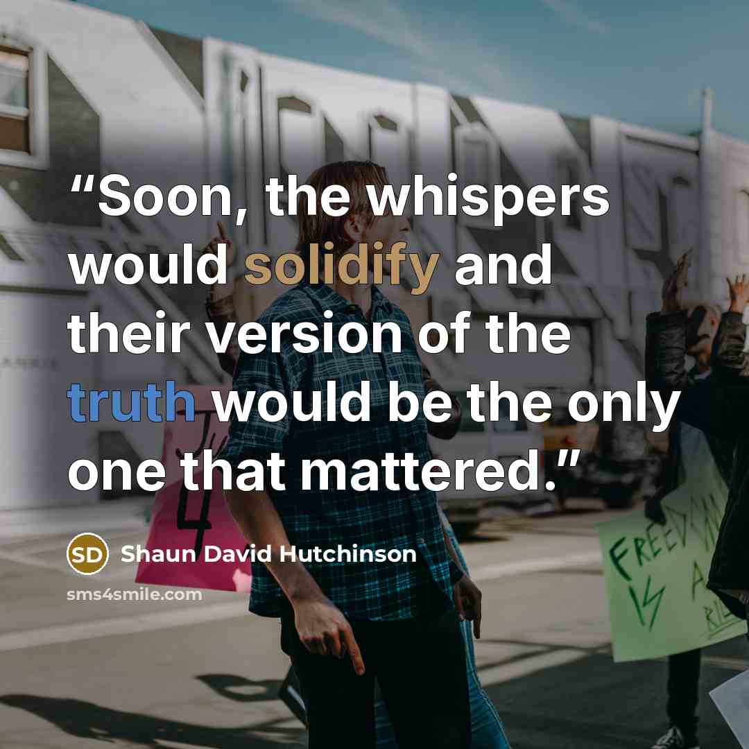 “Soon, the whispers would solidify and their version of the truth would be the only one that mattered.” quote by Shaun David Hutchinson