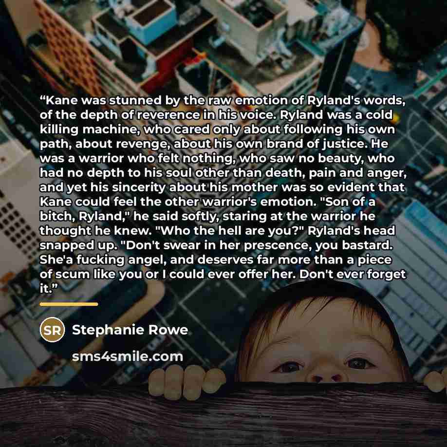 “Kane was stunned by the raw emotion of Ryland's words, of the depth of reverence in his voice. Ryland was a cold killing machine, who cared only about following his own path, about revenge, about his own brand of justice. He was a warrior who felt nothing, who saw no beauty, who had no depth to…” quote by Stephanie Rowe