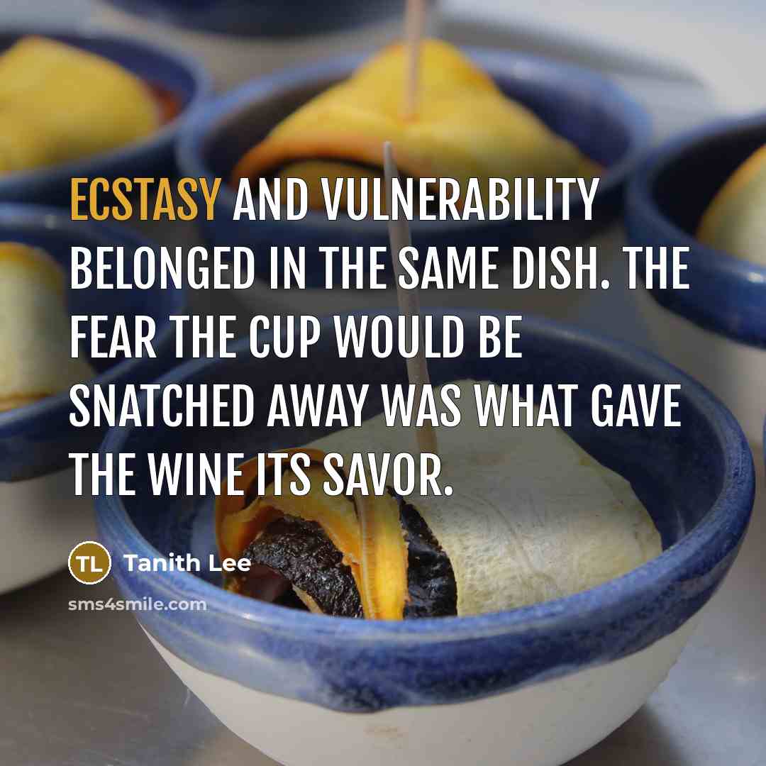 “Ecstasy and vulnerability belonged in the same dish. The fear the cup would be snatched away was what gave the wine its savor.” quote by Tanith Lee