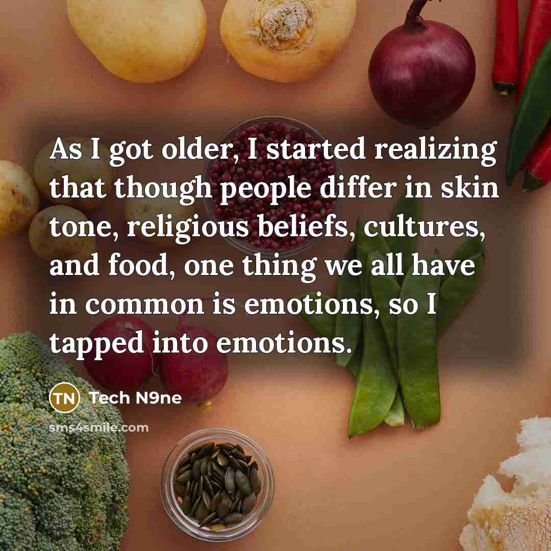 “As I got older, I started realizing that though people differ in skin tone, religious beliefs, cultures, and food, one thing we all have in common is emotions, so I tapped into emotions.” quote by Tech N9ne