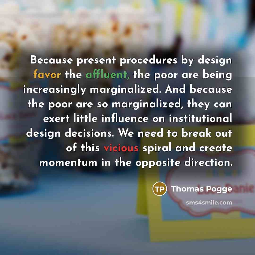 “Because present procedures by design favor the affluent, the poor are being increasingly marginalized. And because the poor are so marginalized, they can exert little influence on institutional design decisions. We need to break out of this vicious spiral and create momentum in the opposite…” quote by Thomas Pogge
