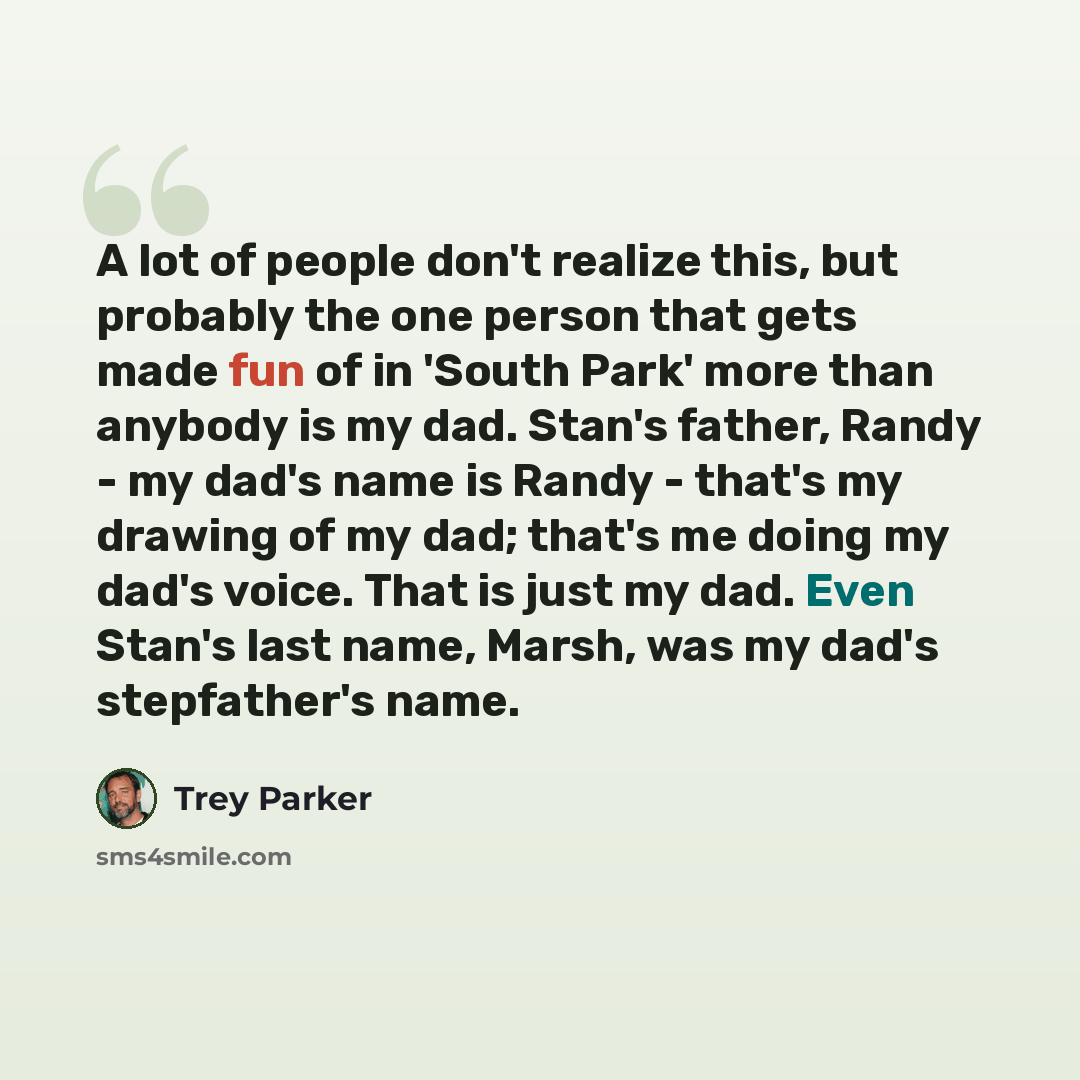 “A lot of people don't realize this, but probably the one person that gets made fun of in 'South Park' more than anybody is my dad. Stan's father, Randy - my dad's name is Randy - that's my drawing of my dad; that's me doing my dad's voice. That is just my dad. Even Stan's last name, Marsh, was my…” quote by Trey Parker