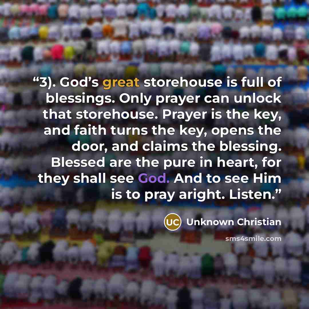 “3). God’s great storehouse is full of blessings. Only prayer can unlock that storehouse. Prayer is the key, and faith turns the key, opens the door, and claims the blessing. Blessed are the pure in heart, for they shall see God. And to see Him is to pray aright. Listen.” quote by Unknown Christian
