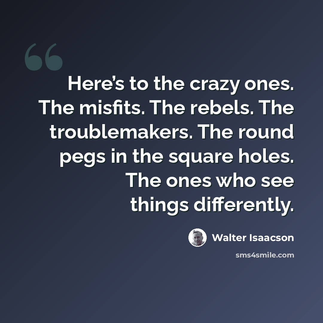“Here’s to the crazy ones. The misfits. The rebels. The troublemakers. The round pegs in the square holes. The ones who see things differently.” quote by Walter Isaacson