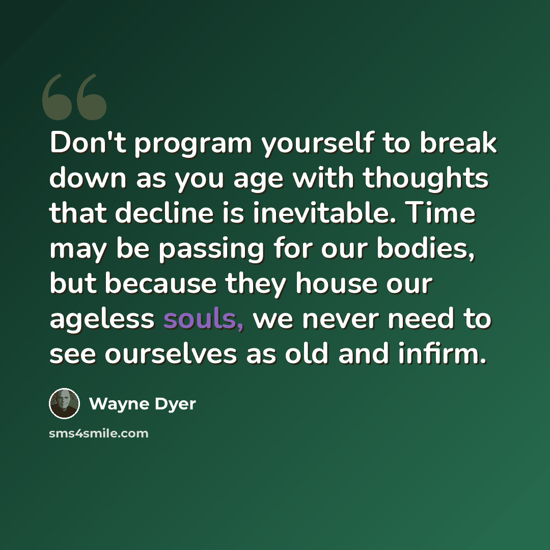 “Don't program yourself to break down as you age with thoughts that decline is inevitable. Time may be passing for our bodies, but because they house our ageless souls, we never need to see ourselves as old and infirm.” quote by Wayne Dyer