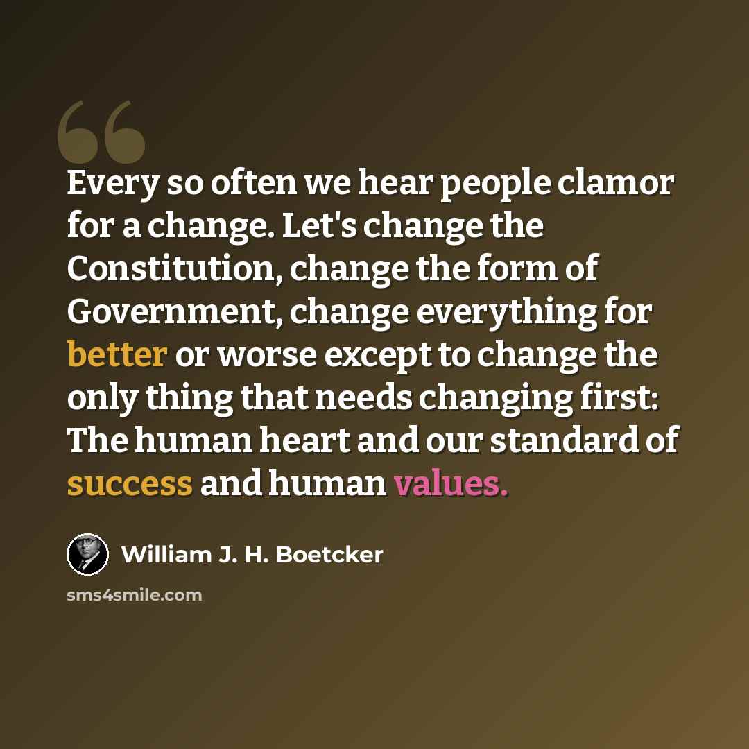 “Every so often we hear people clamor for a change. Let's change the Constitution, change the form of Government, change everything for better or worse except to change the only thing that needs changing first: The human heart and our standard of success and human values.” quote by William J. H. Boetcker