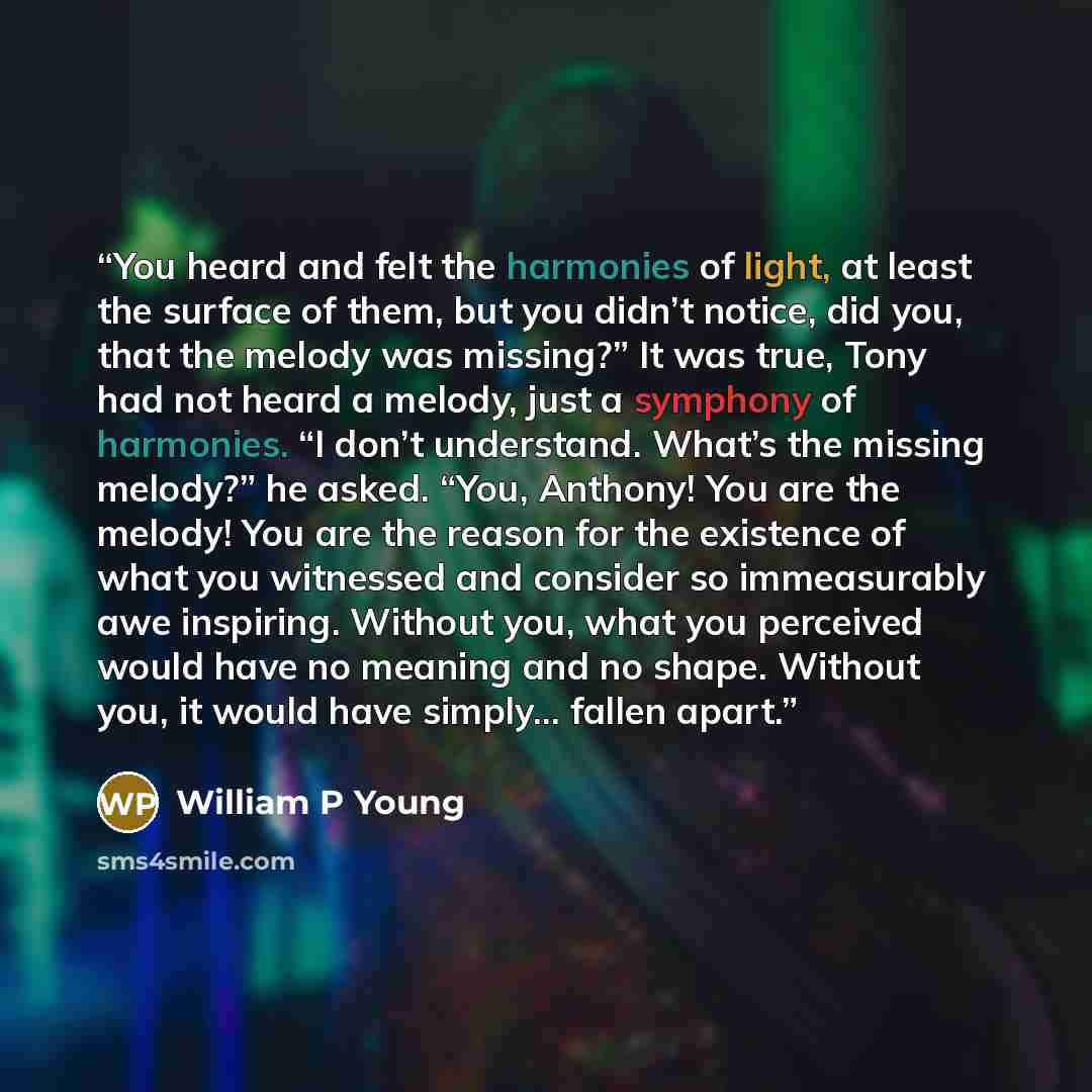 “You heard and felt the harmonies of light, at least the surface of them, but you didn’t notice, did you, that the melody was missing?” It was true, Tony had not heard a melody, just a symphony of harmonies. “I don’t understand. What’s the missing melody?” he asked. “You, Anthony! You are the…” quote by William P Young