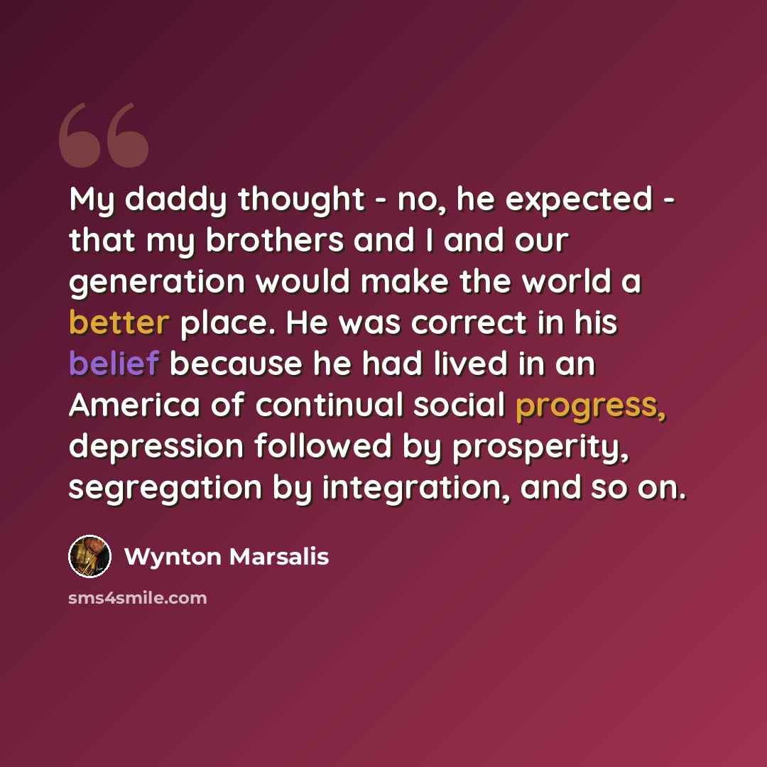 “My daddy thought - no, he expected - that my brothers and I and our generation would make the world a better place. He was correct in his belief because he had lived in an America of continual social progress, depression followed by prosperity, segregation by integration, and so on.” quote by Wynton Marsalis