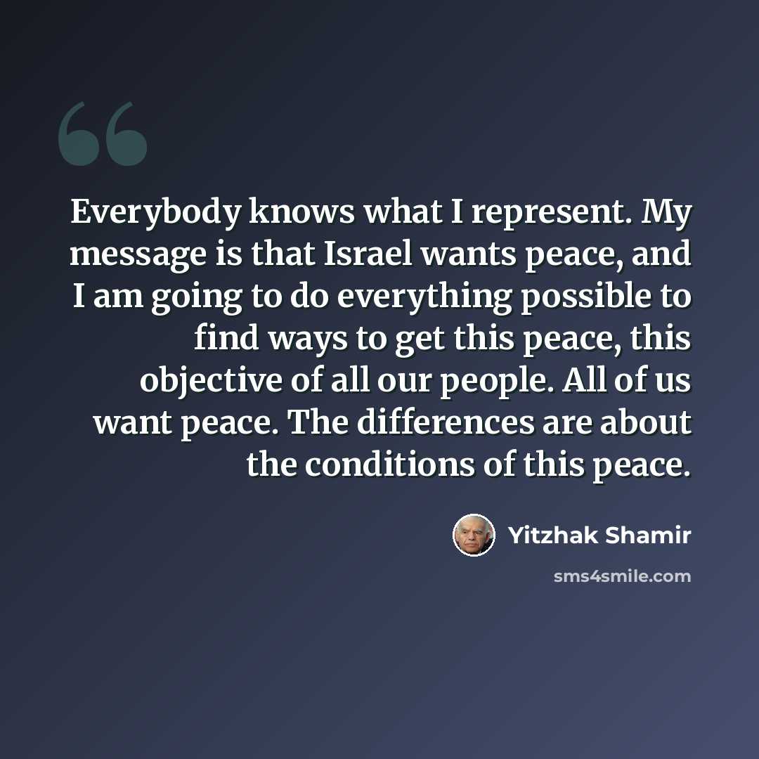 “Everybody knows what I represent. My message is that Israel wants peace, and I am going to do everything possible to find ways to get this peace, this objective of all our people. All of us want peace. The differences are about the conditions of this peace.” quote by Yitzhak Shamir