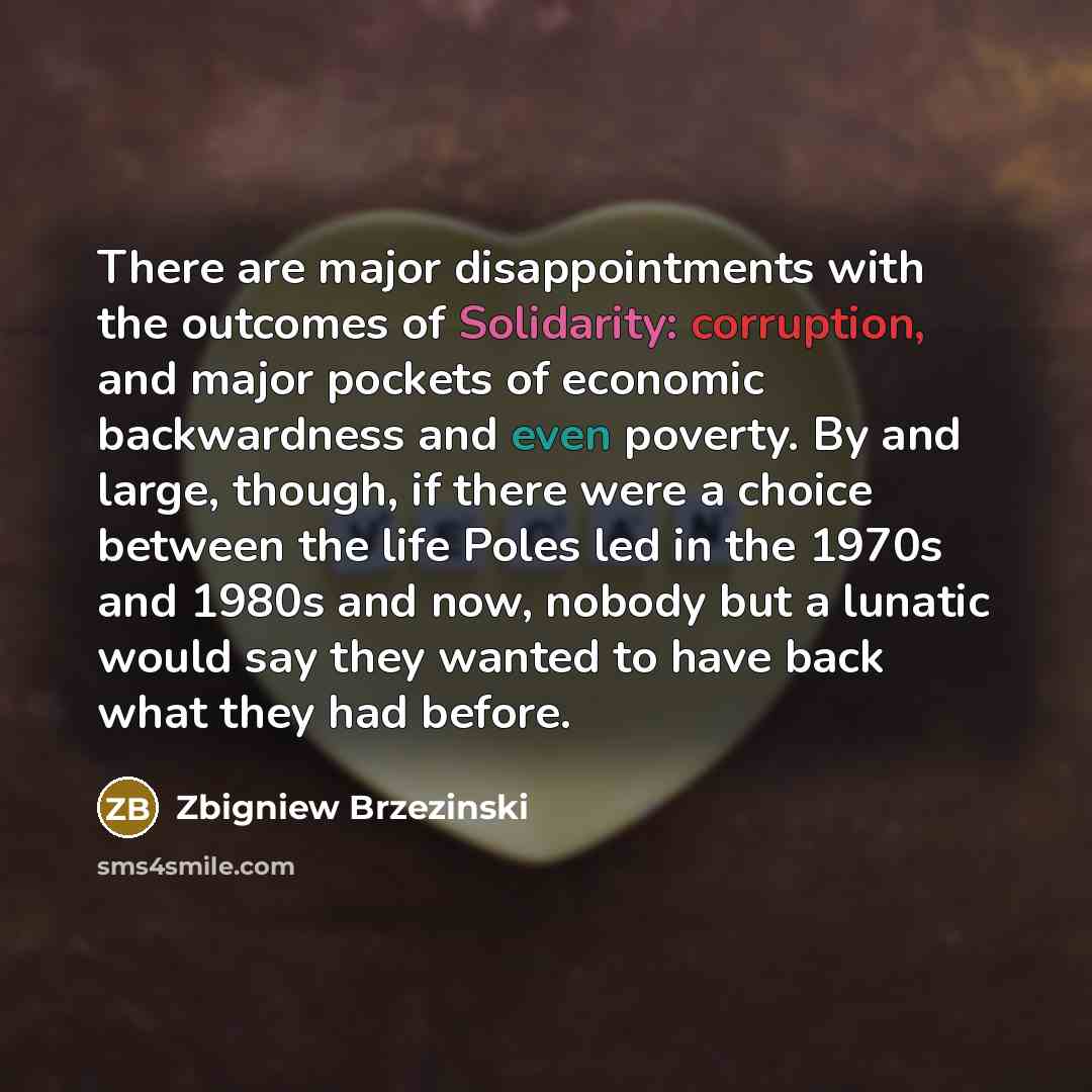 “There are major disappointments with the outcomes of Solidarity: corruption, and major pockets of economic backwardness and even poverty. By and large, though, if there were a choice between the life Poles led in the 1970s and 1980s and now, nobody but a lunatic would say they wanted to have back…” quote by Zbigniew Brzezinski