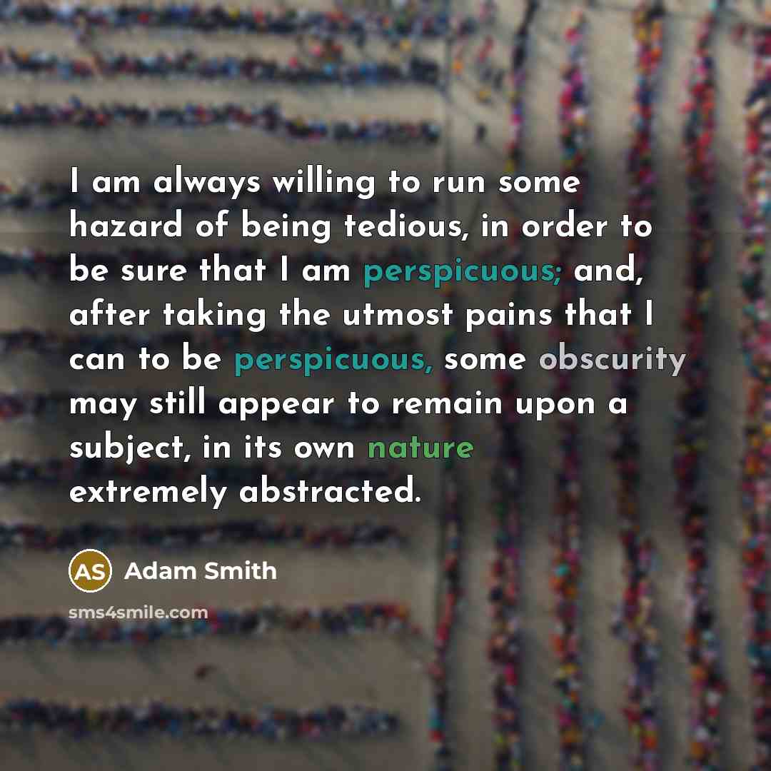 “I am always willing to run some hazard of being tedious, in order to be sure that I am perspicuous; and, after taking the utmost pains that I can to be perspicuous, some obscurity may still appear to remain upon a subject, in its own nature extremely abstracted.” quote by Adam Smith