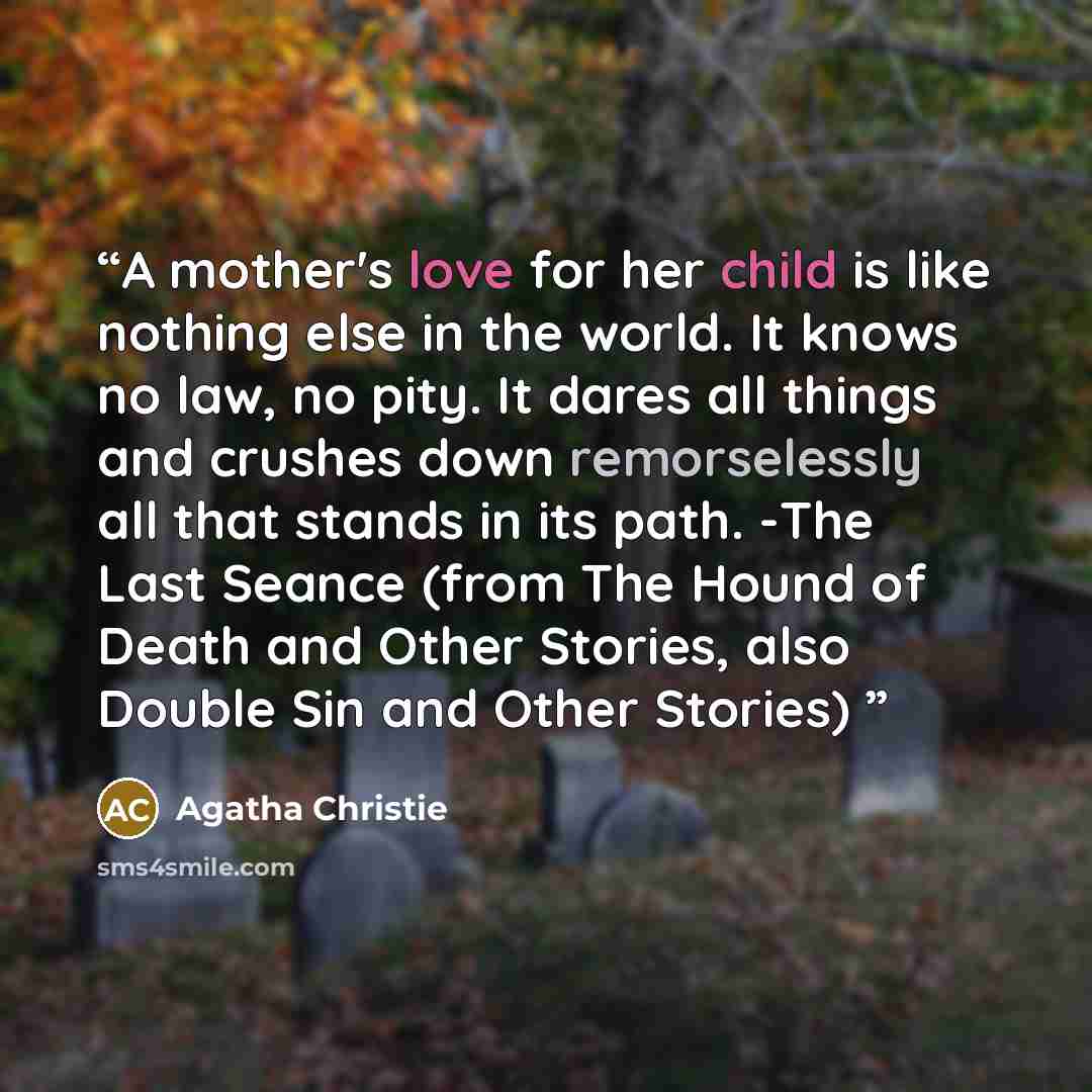 “A mother's love for her child is like nothing else in the world. It knows no law, no pity. It dares all things and crushes down remorselessly all that stands in its path. -The Last Seance (from The Hound of Death and Other Stories, also Double Sin and Other Stories)” quote by Agatha Christie