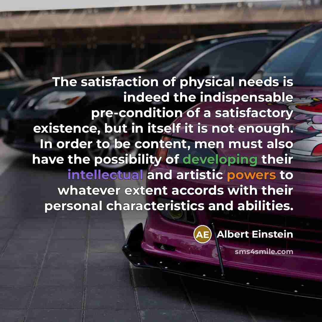 “The satisfaction of physical needs is indeed the indispensable pre-condition of a satisfactory existence, but in itself it is not enough. In order to be content, men must also have the possibility of developing their intellectual and artistic powers to whatever extent accords with their personal…” quote by Albert Einstein