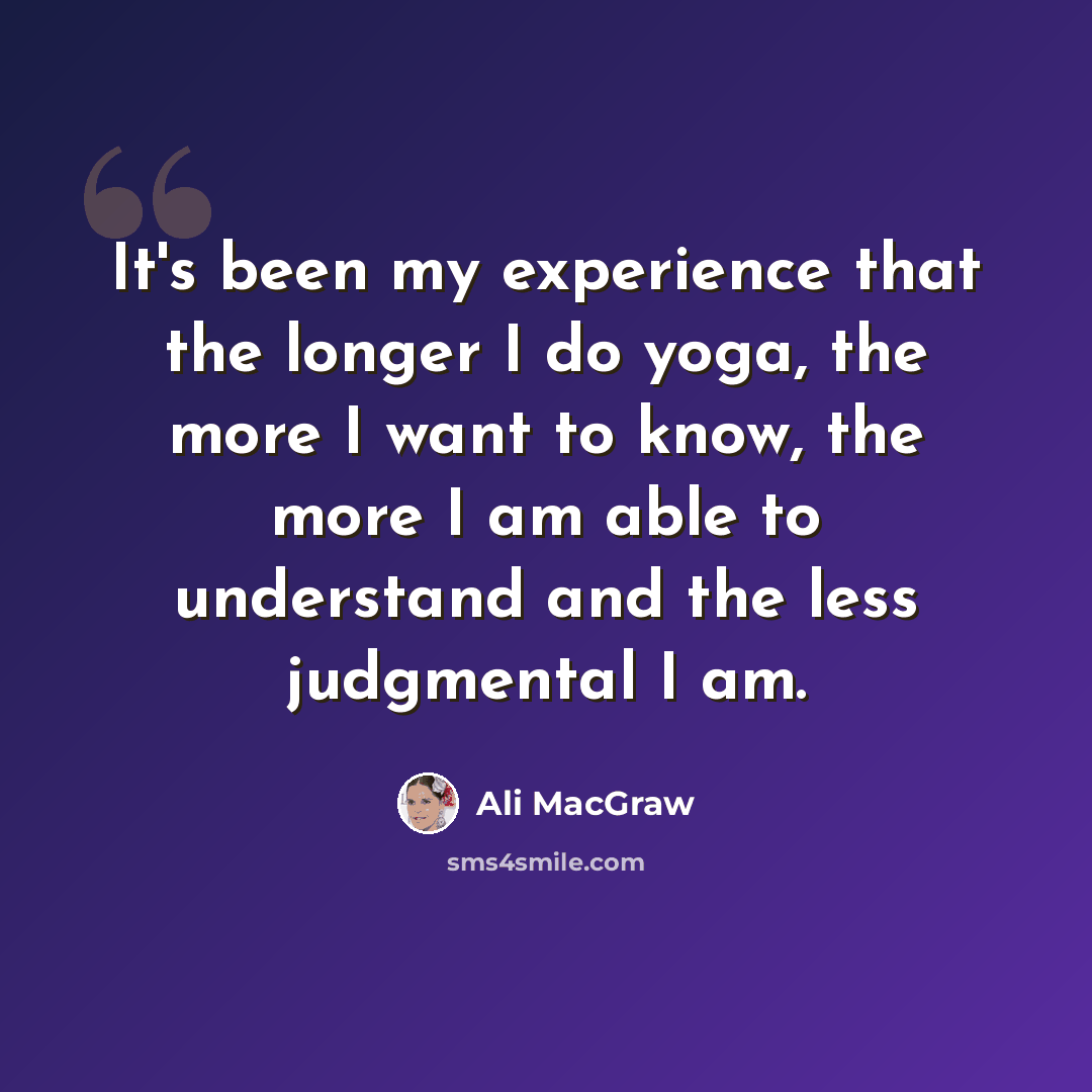“It's been my experience that the longer I do yoga, the more I want to know, the more I am able to understand and the less judgmental I am.” quote by Ali MacGraw