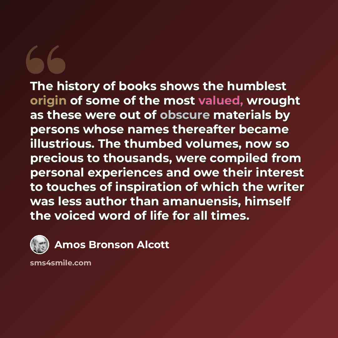 “The history of books shows the humblest origin of some of the most valued, wrought as these were out of obscure materials by persons whose names thereafter became illustrious. The thumbed volumes, now so precious to thousands, were compiled from personal experiences and owe their interest to…” quote by Amos Bronson Alcott