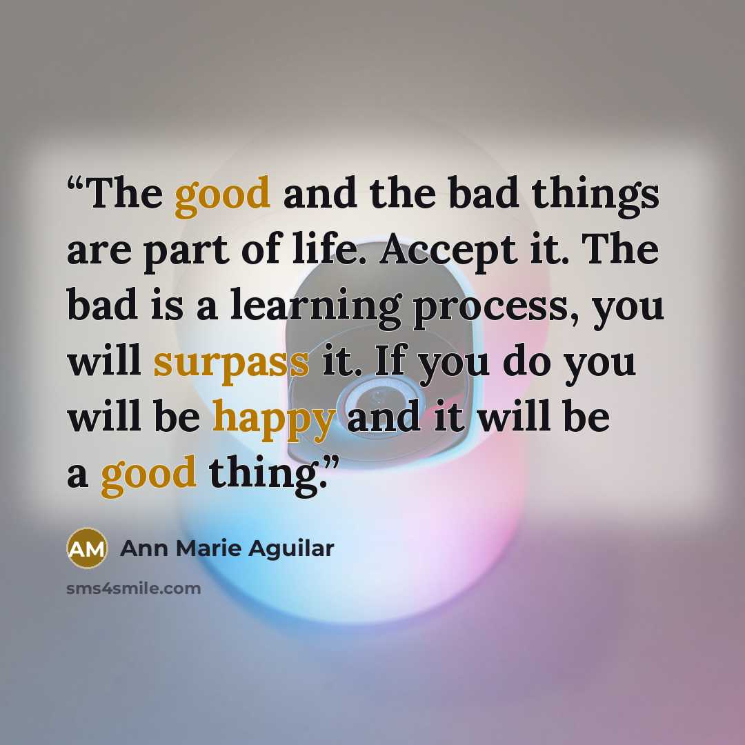 “The good and the bad things are part of life. Accept it. The bad is a learning process, you will surpass it. If you do you will be happy and it will be a good thing.” quote by Ann Marie Aguilar