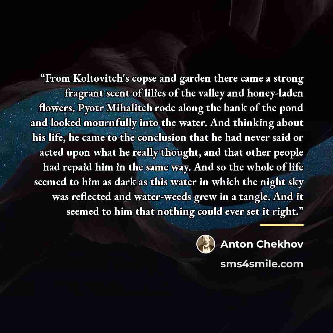 “From Koltovitch's copse and garden there came a strong fragrant scent of lilies of the valley and honey-laden flowers. Pyotr Mihalitch rode along the bank of the pond and looked mournfully into the water. And thinking about his life, he came to the conclusion that he had never said or acted upon…” quote by Anton Chekhov