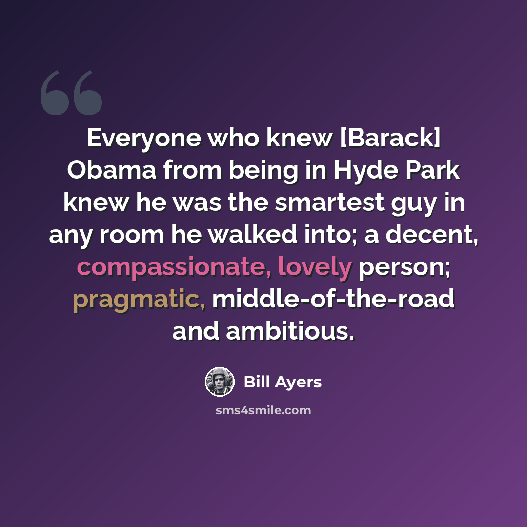 “Everyone who knew [Barack] Obama from being in Hyde Park knew he was the smartest guy in any room he walked into; a decent, compassionate, lovely person; pragmatic, middle-of-the-road and ambitious.” quote by Bill Ayers